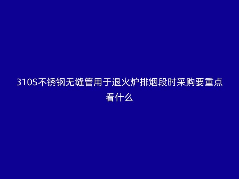 310S不锈钢无缝管用于退火炉排烟段时采购要重点看什么