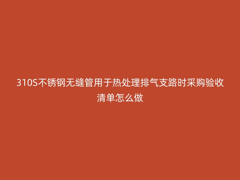 310S不锈钢无缝管用于热处理排气支路时采购验收清单怎么做