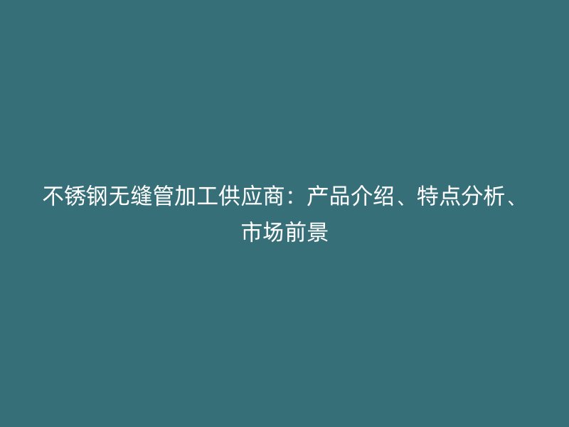 不锈钢无缝管加工供应商：产品介绍、特点分析、市场前景