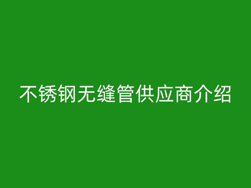 不锈钢无缝管供应商介绍