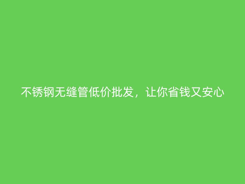 不锈钢无缝管低价批发，让你省钱又安心