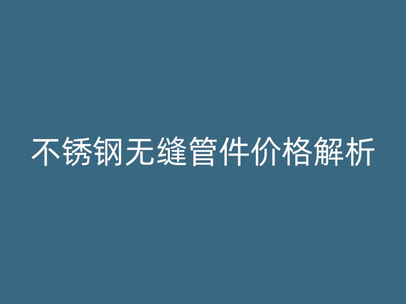 不锈钢无缝管件价格解析