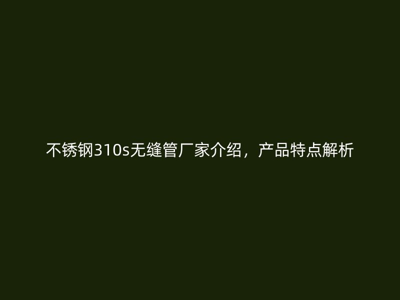 不锈钢310s无缝管厂家介绍，产品特点解析