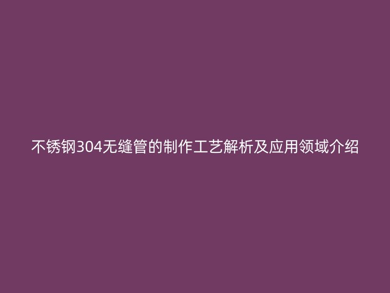 不锈钢304无缝管的制作工艺解析及应用领域介绍