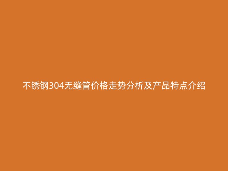 不锈钢304无缝管价格走势分析及产品特点介绍