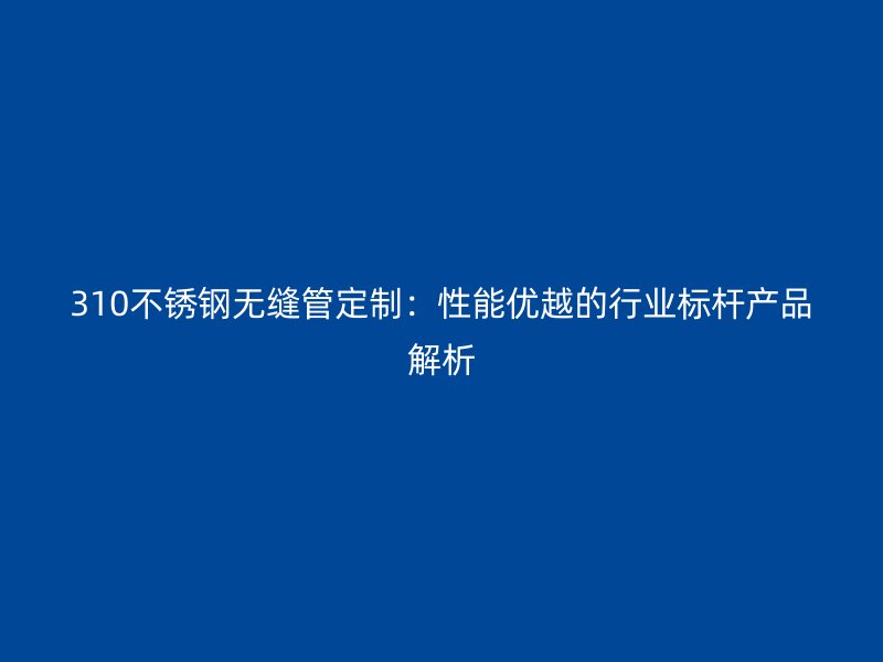 310不锈钢无缝管定制：性能优越的行业标杆产品解析