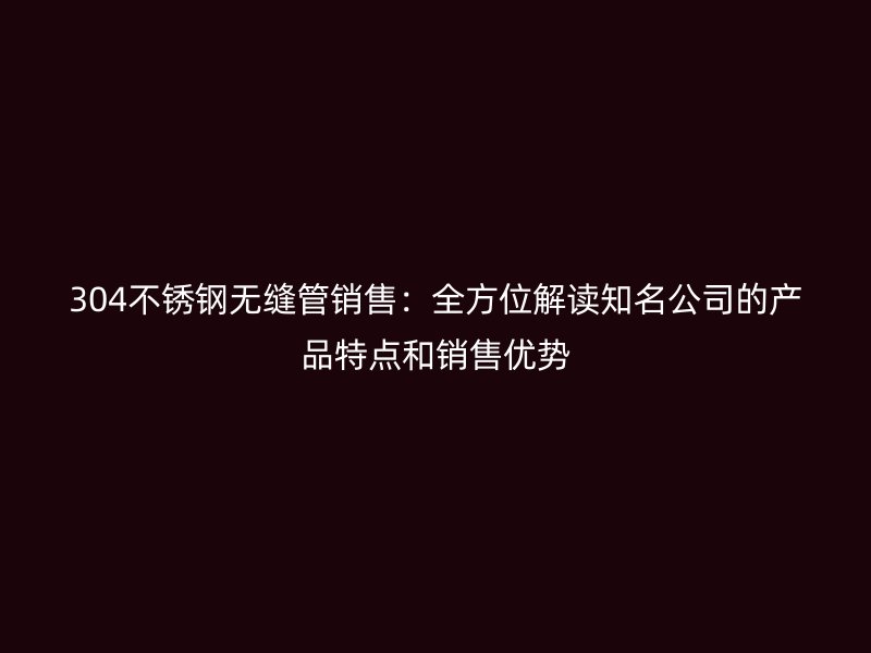 304不锈钢无缝管销售：全方位解读知名公司的产品特点和销售优势