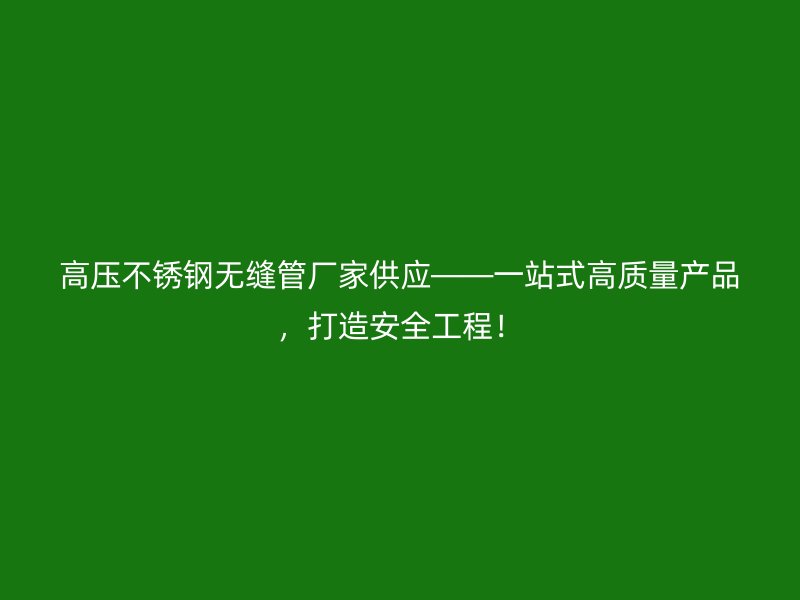 高压不锈钢无缝管厂家供应——一站式高质量产品，打造安全工程！