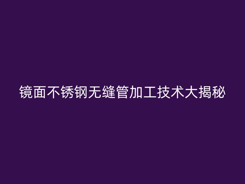镜面不锈钢无缝管加工技术大揭秘
