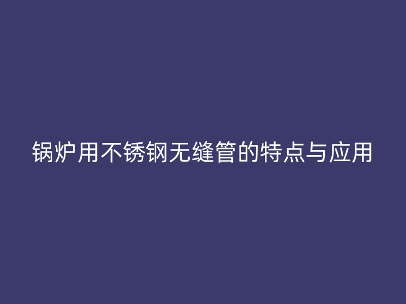 锅炉用不锈钢无缝管的特点与应用