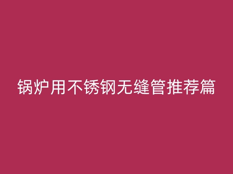 锅炉用不锈钢无缝管推荐篇