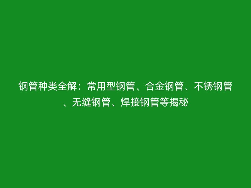 钢管种类全解：常用型钢管、合金钢管、不锈钢管、无缝钢管、焊接钢管等揭秘