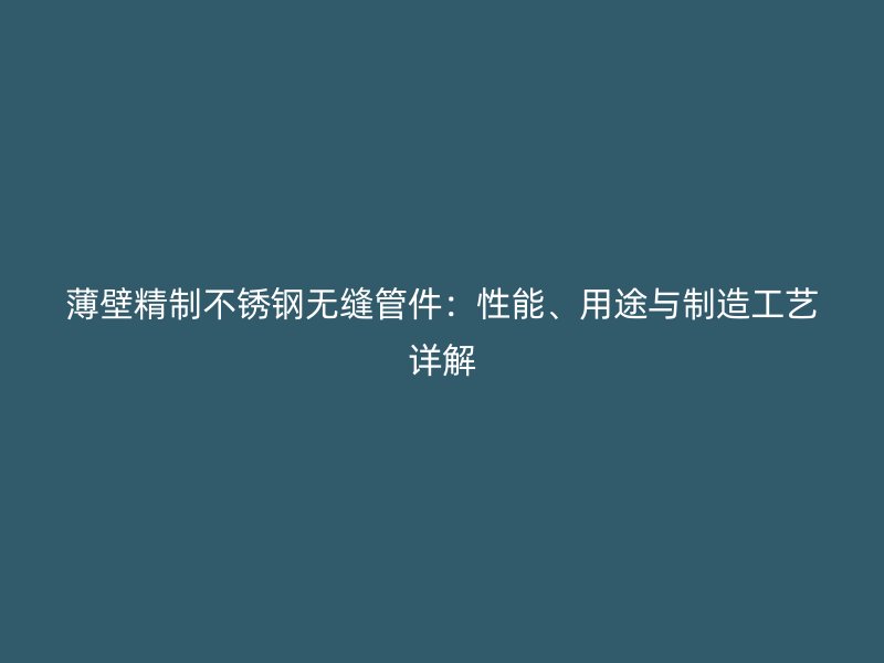 薄壁精制不锈钢无缝管件：性能、用途与制造工艺详解