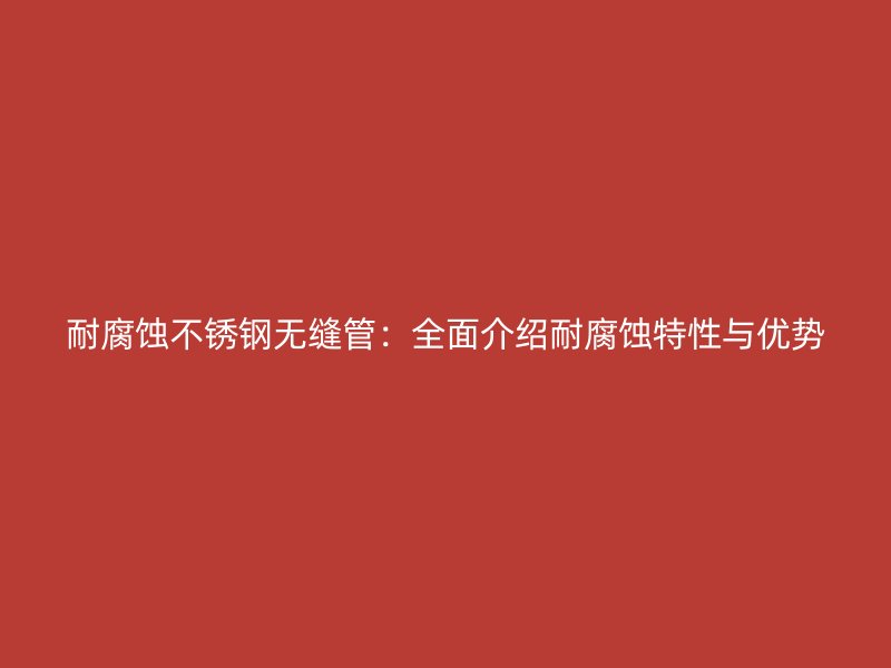耐腐蚀不锈钢无缝管：全面介绍耐腐蚀特性与优势
