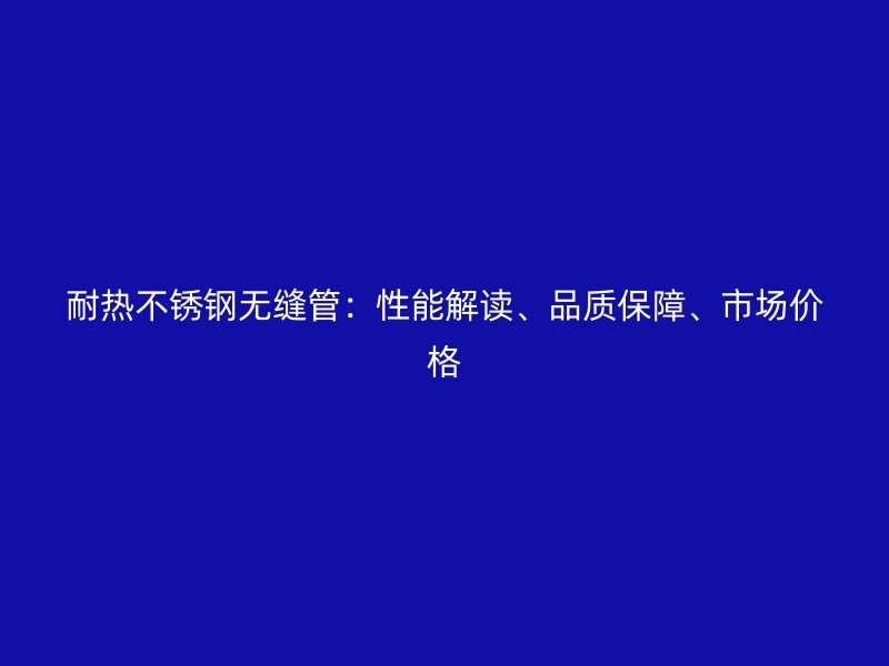 耐热不锈钢无缝管：性能解读、品质保障、市场价格