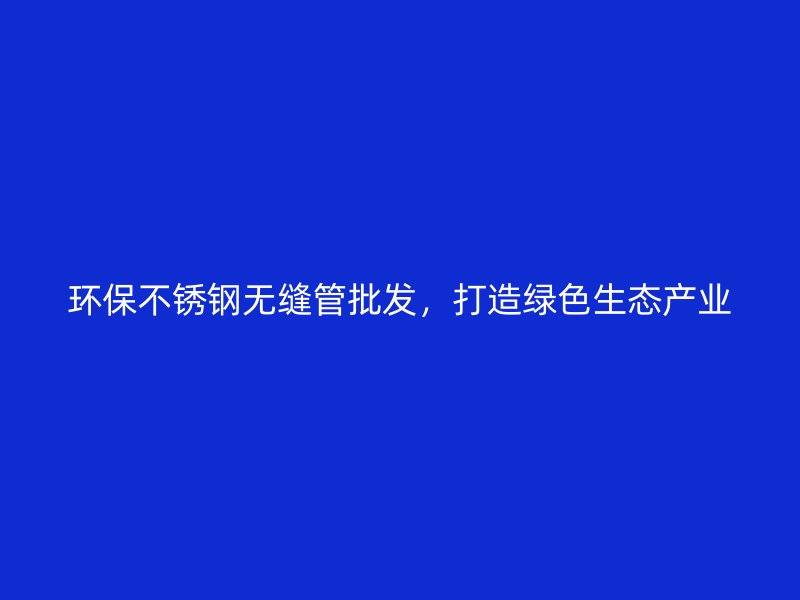 环保不锈钢无缝管批发，打造绿色生态产业