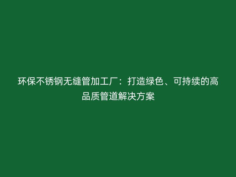 环保不锈钢无缝管加工厂：打造绿色、可持续的高品质管道解决方案