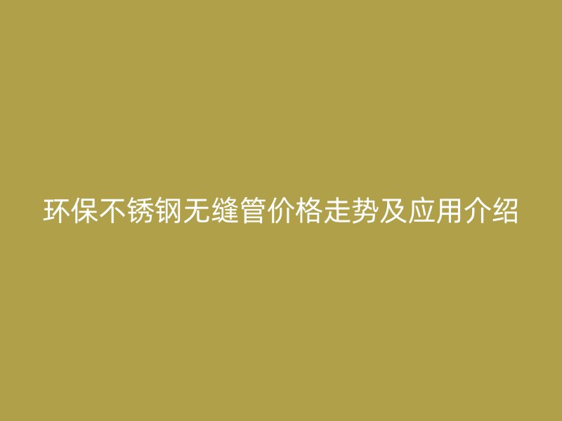 环保不锈钢无缝管价格走势及应用介绍