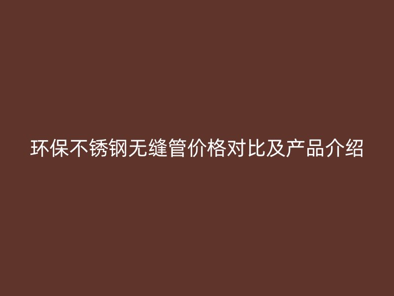 环保不锈钢无缝管价格对比及产品介绍