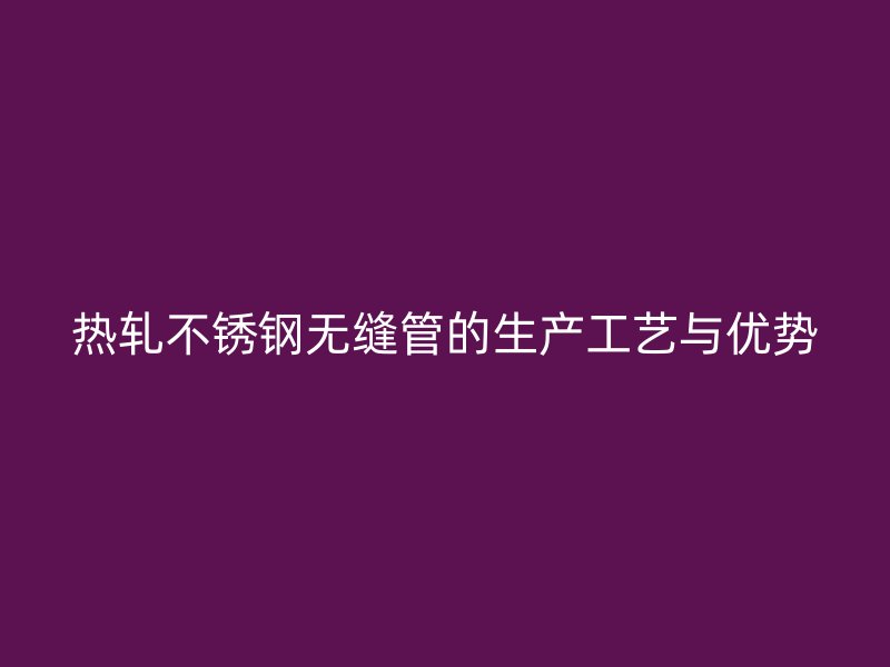热轧不锈钢无缝管的生产工艺与优势