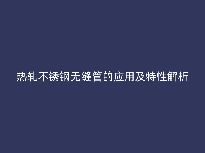 热轧不锈钢无缝管的应用及特性解析