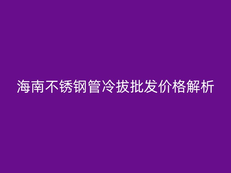 海南不锈钢管冷拔批发价格解析