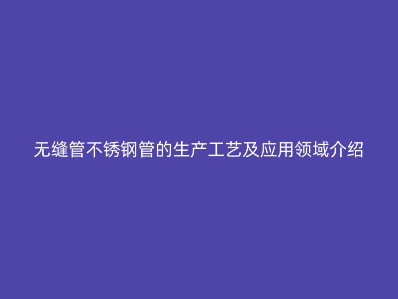 无缝管不锈钢管的生产工艺及应用领域介绍