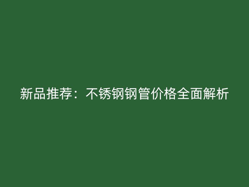 新品推荐：不锈钢钢管价格全面解析