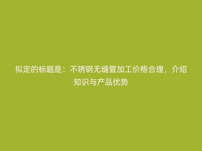 拟定的标题是：不锈钢无缝管加工价格合理，介绍知识与产品优势