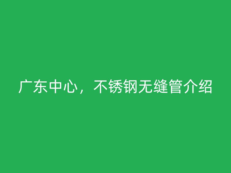 广东中心，不锈钢无缝管介绍