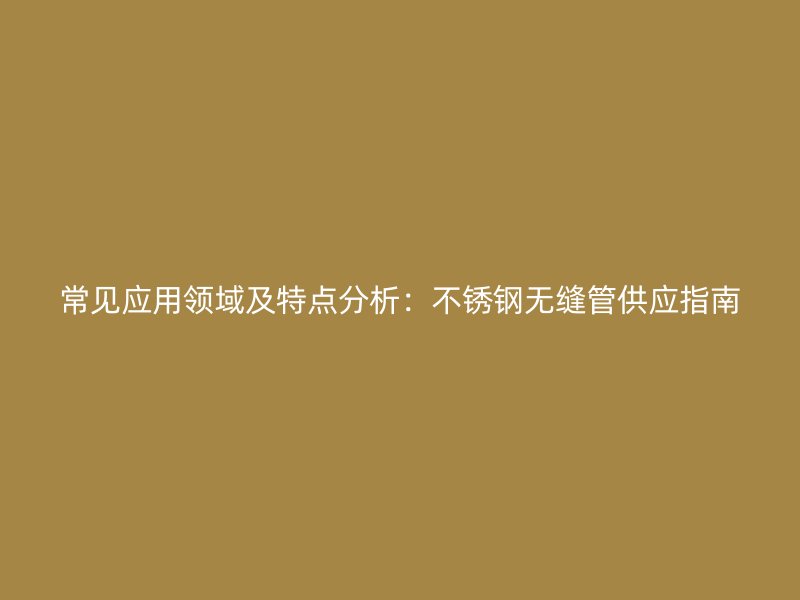 常见应用领域及特点分析：不锈钢无缝管供应指南