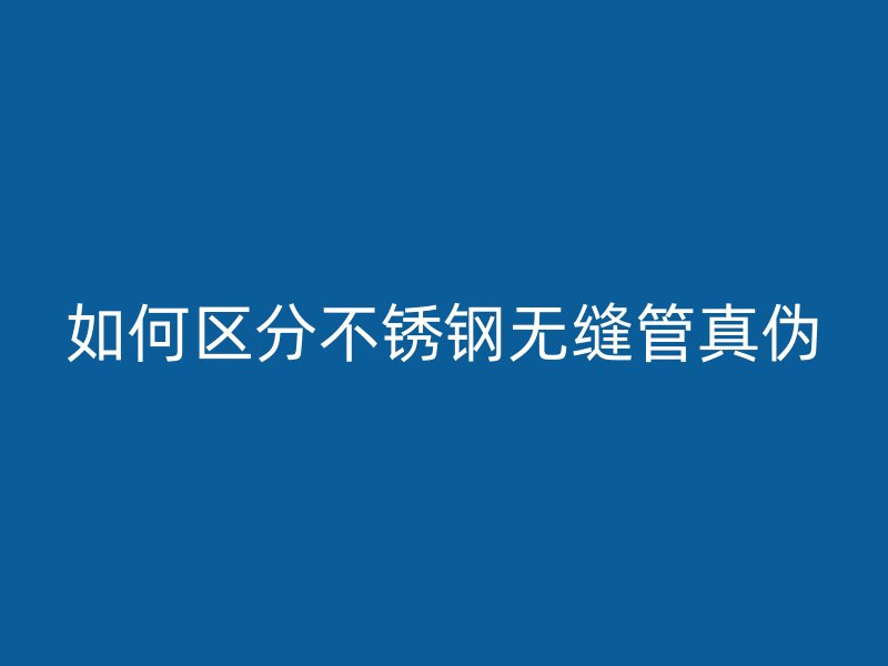 如何区分不锈钢无缝管真伪