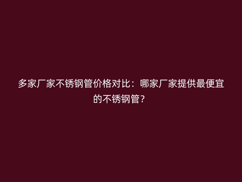 多家厂家不锈钢管价格对比：哪家厂家提供最便宜的不锈钢管？