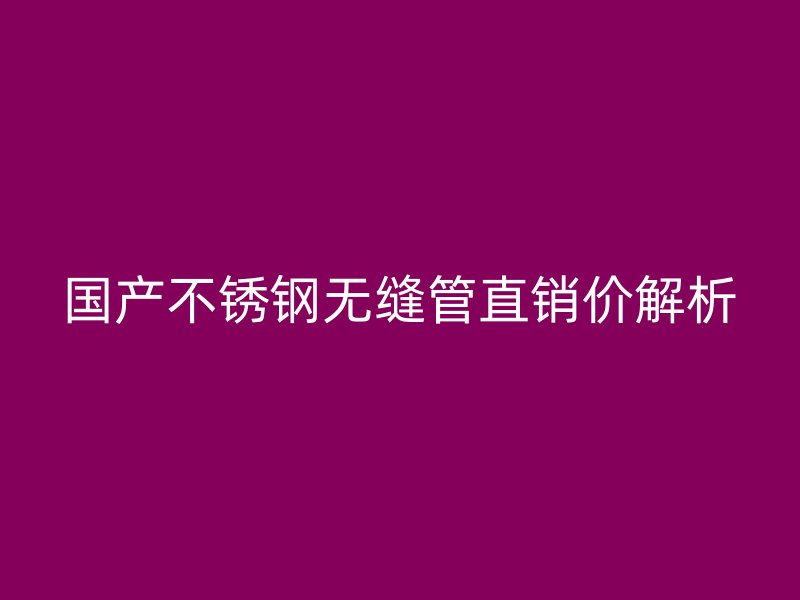 国产不锈钢无缝管直销价解析