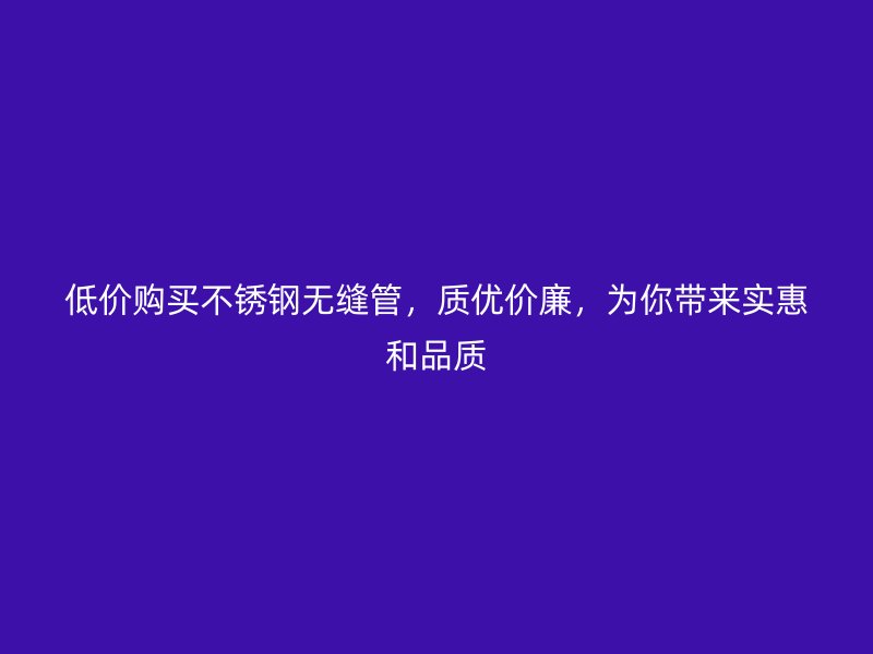 低价购买不锈钢无缝管，质优价廉，为你带来实惠和品质