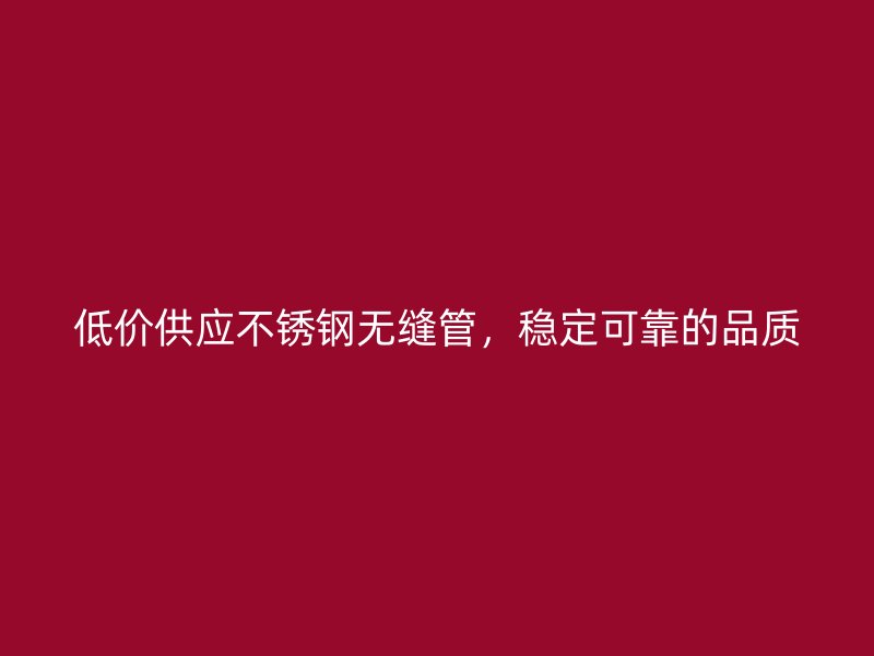 低价供应不锈钢无缝管，稳定可靠的品质