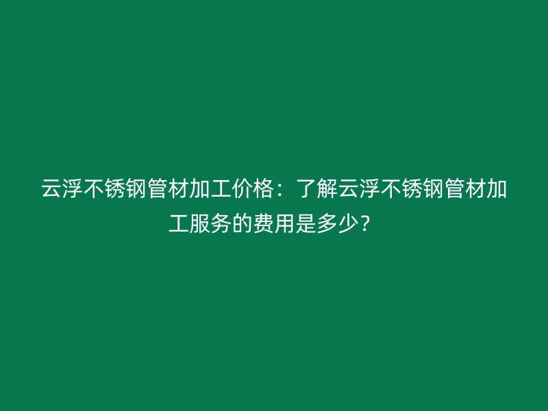云浮不锈钢管材加工价格：了解云浮不锈钢管材加工服务的费用是多少？