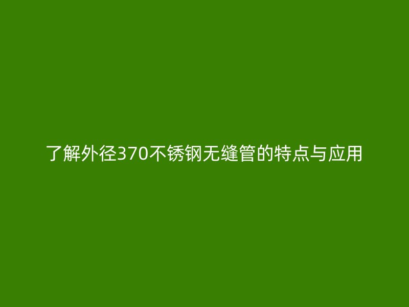 了解外径370不锈钢无缝管的特点与应用