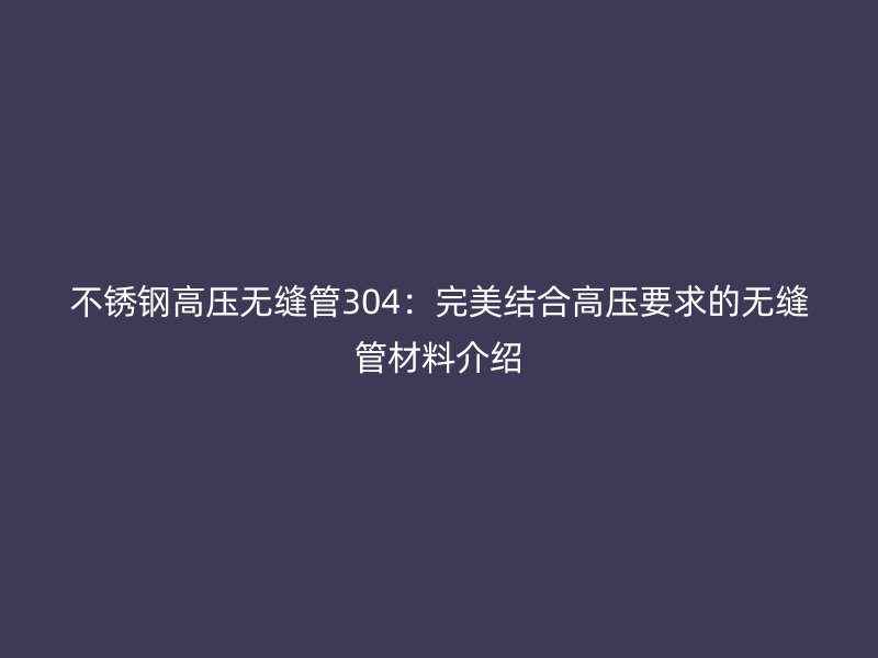 不锈钢高压无缝管304：完美结合高压要求的无缝管材料介绍