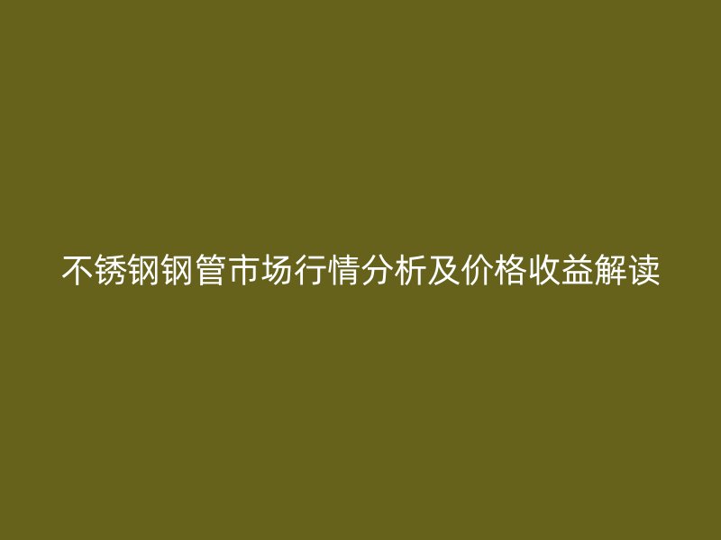 不锈钢钢管市场行情分析及价格收益解读
