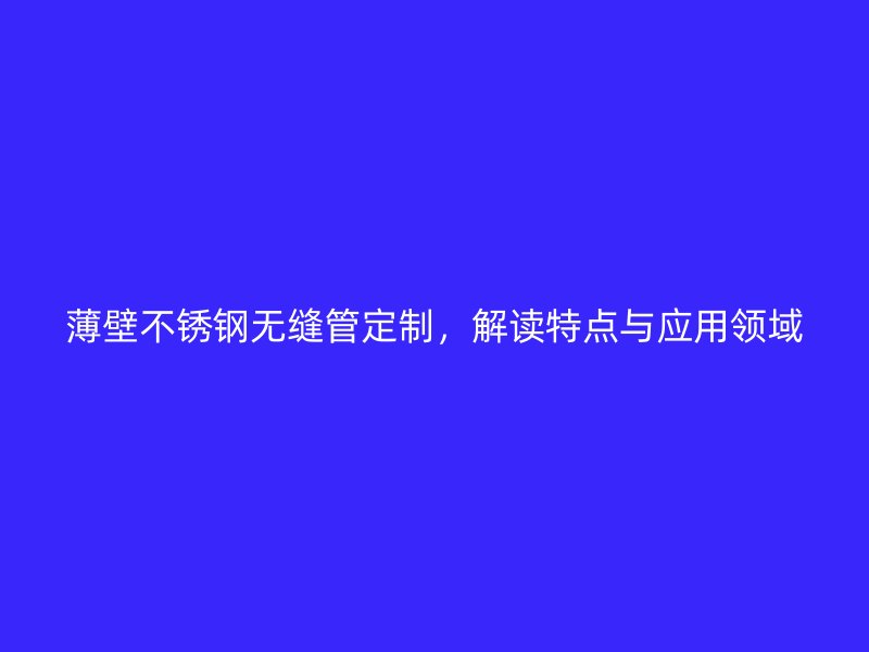 薄壁不锈钢无缝管定制，解读特点与应用领域