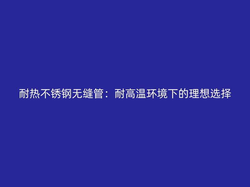 耐热不锈钢无缝管：耐高温环境下的理想选择