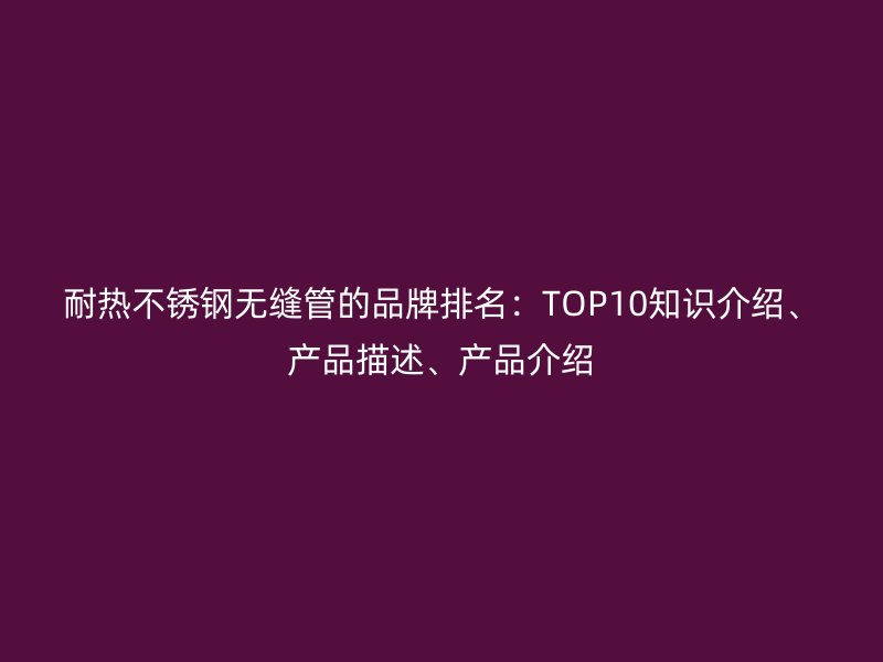 耐热不锈钢无缝管的品牌排名：TOP10知识介绍、产品描述、产品介绍