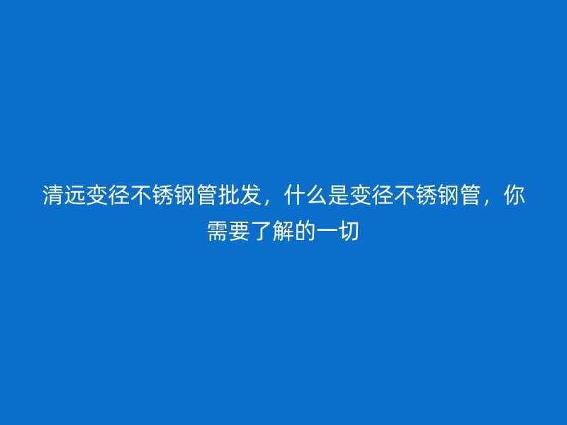 清远变径不锈钢管批发，什么是变径不锈钢管，你需要了解的一切