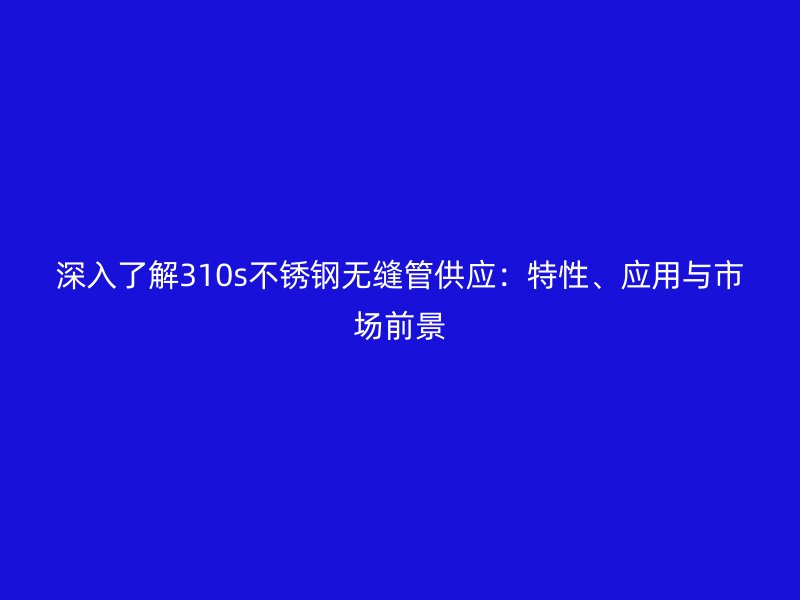 深入了解310s不锈钢无缝管供应：特性、应用与市场前景