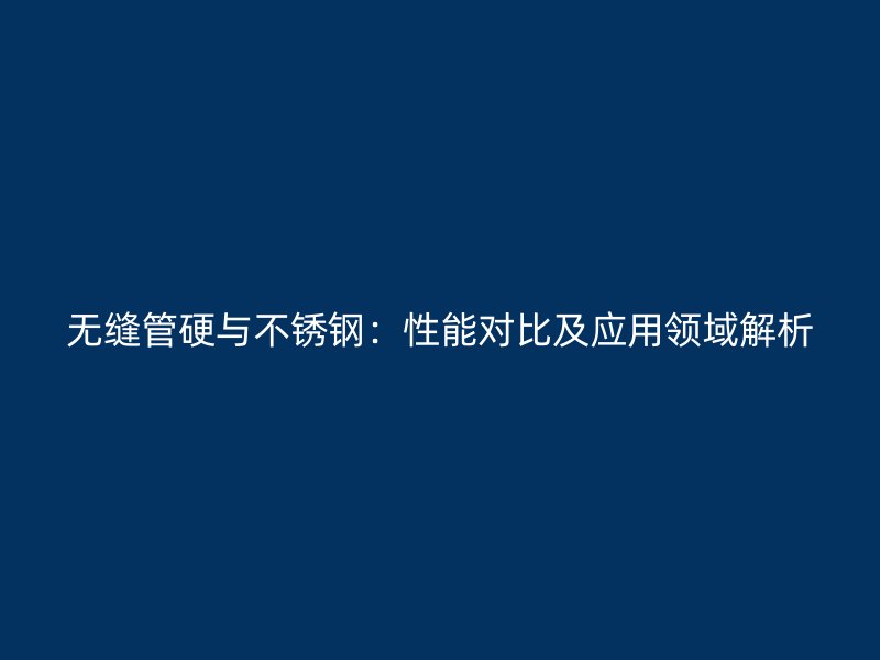 无缝管硬与不锈钢：性能对比及应用领域解析