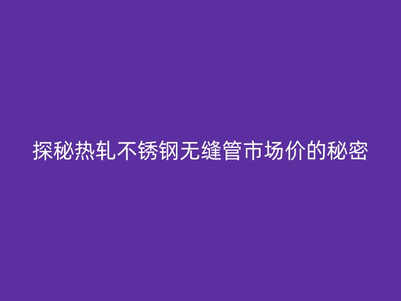 探秘热轧不锈钢无缝管市场价的秘密