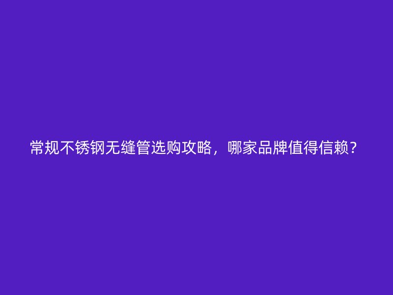 常规不锈钢无缝管选购攻略，哪家品牌值得信赖？