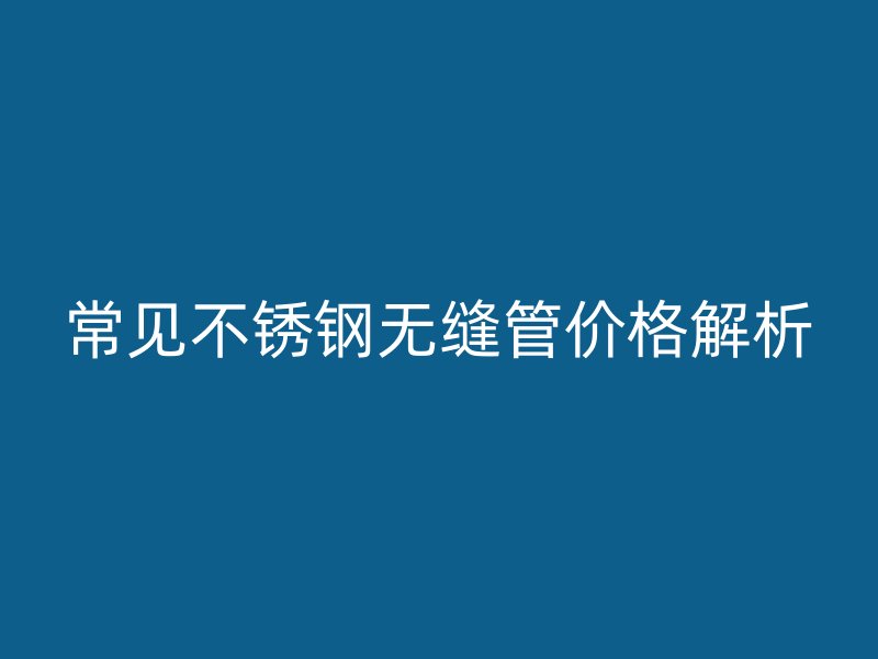常见不锈钢无缝管价格解析