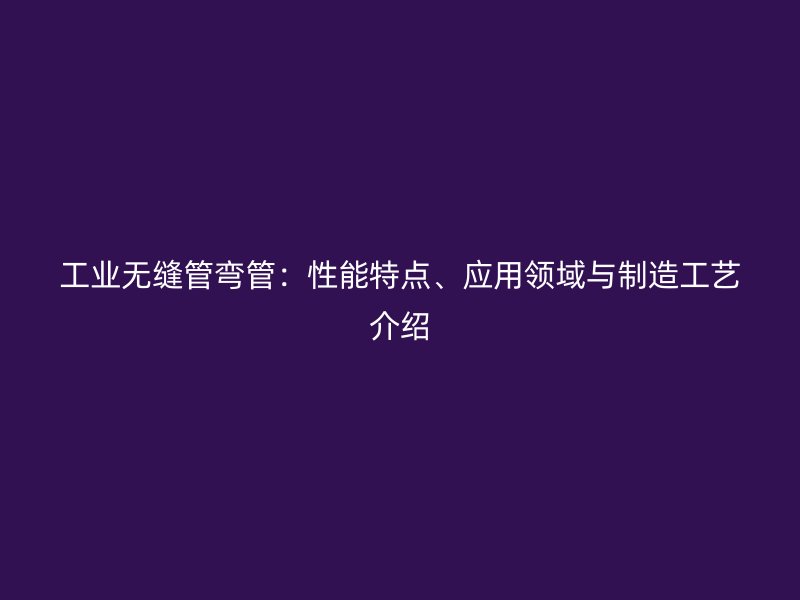 工业无缝管弯管：性能特点、应用领域与制造工艺介绍